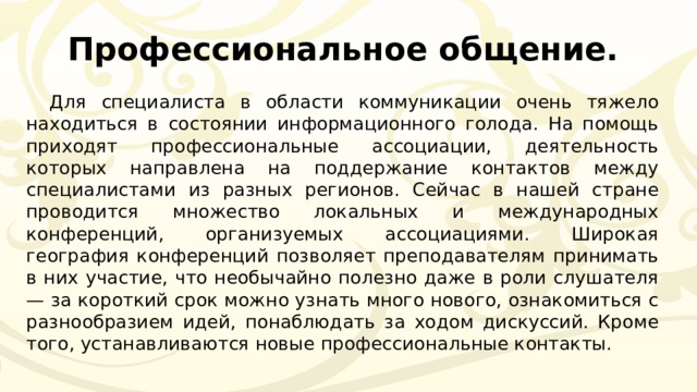 Профессиональное общение. Для специалиста в области коммуникации очень тяжело находиться в состоянии информационного голода. На помощь приходят профессиональные ассоциации, деятельность которых направлена на поддержание контактов между специалистами из разных регионов. Сейчас в нашей стране проводится множество локальных и международных конференций, организуемых ассоциациями. Широкая география конференций позволяет преподавателям принимать в них участие, что необычайно полезно даже в роли слушателя — за короткий срок можно узнать много нового, ознакомиться с разнообразием идей, понаблюдать за ходом дискуссий. Кроме того, устанавливаются новые профессиональные контакты. 
