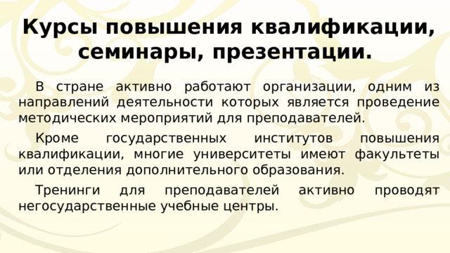 Курсы повышения квалификации, семинары, презентации. В стране активно работают организации, одним из направлений деятельности которых является проведение методических мероприятий для преподавателей. Кроме государственных институтов повышения квалификации, многие университеты имеют факультеты или отделения дополнительного образования. Тренинги для преподавателей активно проводят негосударственные учебные центры. 