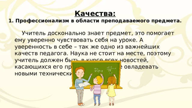 Качества:  1. Профессионализм в области преподаваемого предмета. Учитель досконально знает предмет, это помогает ему уверенно чувствовать себя на уроке. А уверенность в себе – так же одно из важнейших качеств педагога. Наука не стоит на месте, поэтому учитель должен быть в курсе всех новостей, касающихся его предмета, а так же овладевать новыми техническими средствами. 