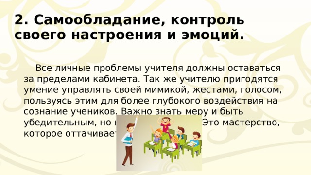 2. Самообладание, контроль своего настроения и эмоций. Все личные проблемы учителя должны оставаться за пределами кабинета. Так же учителю пригодятся умение управлять своей мимикой, жестами, голосом, пользуясь этим для более глубокого воздействия на сознание учеников. Важно знать меру и быть убедительным, но не переигрывать. Это мастерство, которое оттачивается годами. 