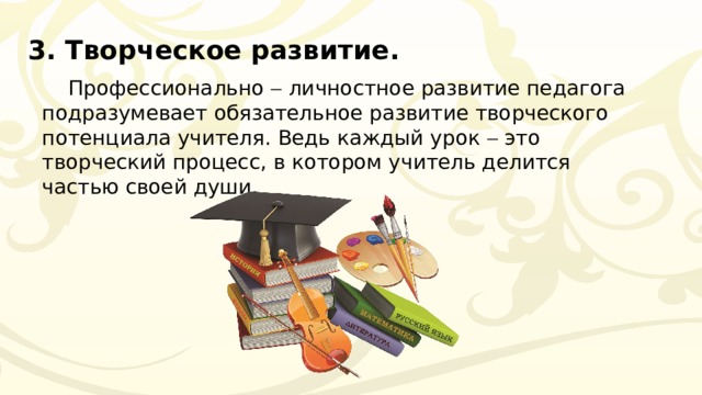 3. Творческое развитие. Профессионально  личностное развитие педагога подразумевает обязательное развитие творческого потенциала учителя. Ведь каждый урок  это творческий процесс, в котором учитель делится частью своей души. 