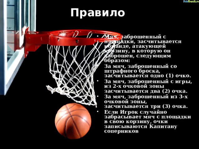 Правило   Мяч, заброшенный с площадки, засчитывается команде, атакующей корзину, в которую он заброшен, следующим образом: За мяч, заброшенный со штрафного броска, засчитывается одно (1) очко. За мяч, заброшенный с игры, из 2-х очковой зоны засчитывается два (2) очка. За мяч, заброшенный из 3-х очковой зоны, засчитывается три (3) очка. Если Игрок случайно забрасывает мяч с площадки в свою корзину, очки записываются Капитану соперников . 