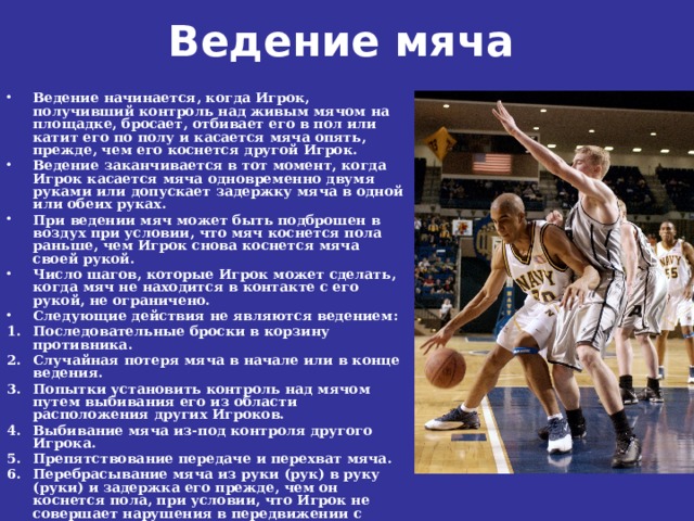 Ведение мяча    Ведение начинается, когда Игрок, получивший контроль над живым мячом на площадке, бросает, отбивает его в пол или катит его по полу и касается мяча опять, прежде, чем его коснется другой Игрок. Ведение заканчивается в тот момент, когда Игрок касается мяча одновременно двумя руками или допускает задержку мяча в одной или обеих руках. При ведении мяч может быть подброшен в воздух при условии, что мяч коснется пола раньше, чем Игрок снова коснется мяча своей рукой. Число шагов, которые Игрок может сделать, когда мяч не находится в контакте с его рукой, не ограничено. Следующие действия не являются ведением: Последовательные броски в корзину противника. Случайная потеря мяча в начале или в конце ведения. Попытки установить контроль над мячом путем выбивания его из области расположения других Игроков. Выбивание мяча из-под контроля другого Игрока. Препятствование передаче и перехват мяча. Перебрасывание мяча из руки (рук) в руку (руки) и задержка его прежде, чем он коснется пола, при условии, что Игрок не совершает нарушения в передвижении с мячом. 