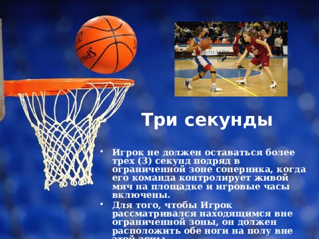 Три секунды   Игрок не должен оставаться более трех (3) секунд подряд в ограниченной зоне соперника, когда его команда контролирует живой мяч на площадке и игровые часы включены. Для того, чтобы Игрок рассматривался находящимся вне ограниченной зоны, он должен расположить обе ноги на полу вне этой зоны. 