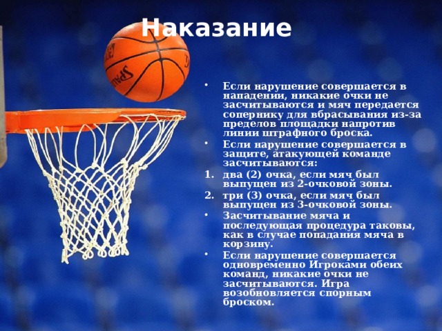 Наказание   Если нарушение совершается в нападении, никакие очки не засчитываются и мяч передается сопернику для вбрасывания из-за пределов площадки напротив линии штрафного броска. Если нарушение совершается в защите, атакующей команде засчитываются: два (2) очка, если мяч был выпущен из 2-очковой зоны. три (3) очка, если мяч был выпущен из 3-очковой зоны. Засчитывание мяча и последующая процедура таковы, как в случае попадания мяча в корзину. Если нарушение совершается одновременно Игроками обеих команд, никакие очки не засчитываются. Игра возобновляется спорным броском. 