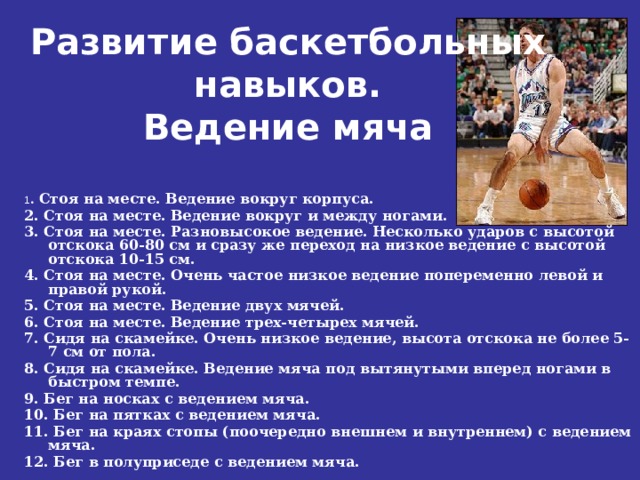 Развитие баскетбольных навыков.  Ведение мяча   1 . Стоя на месте. Ведение вокруг корпуса. 2. Стоя на месте. Ведение вокруг и между ногами. 3. Стоя на месте. Разновысокое ведение. Несколько ударов с высотой отскока 60-80 см и сразу же переход на низкое ведение с высотой отскока 10-15 см. 4. Стоя на месте. Очень частое низкое ведение попеременно левой и правой рукой. 5. Стоя на месте. Ведение двух мячей. 6. Стоя на месте. Ведение трех-четырех мячей. 7. Сидя на скамейке. Очень низкое ведение, высота отскока не более 5-7 см от пола. 8. Сидя на скамейке. Ведение мяча под вытянутыми вперед ногами в быстром темпе. 9. Бег на носках с ведением мяча. 10. Бег на пятках с ведением мяча. 11. Бег на краях стопы (поочередно внешнем и внутреннем) с ведением мяча. 12. Бег в полуприседе с ведением мяча. 