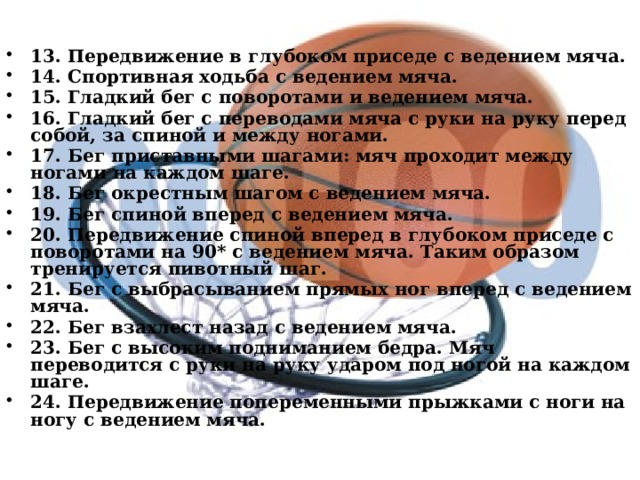   13. Передвижение в глубоком приседе с ведением мяча. 14. Спортивная ходьба с ведением мяча. 15. Гладкий бег с поворотами и ведением мяча. 16. Гладкий бег с переводами мяча с руки на руку перед собой, за спиной и между ногами. 17. Бег приставными шагами: мяч проходит между ногами на каждом шаге. 18. Бег окрестным шагом с ведением мяча. 19. Бег спиной вперед с ведением мяча. 20. Передвижение спиной вперед в глубоком приседе с поворотами на 90* с ведением мяча. Таким образом тренируется пивотный шаг. 21. Бег с выбрасыванием прямых ног вперед с ведением мяча. 22. Бег взахлест назад с ведением мяча. 23. Бег с высоким подниманием бедра. Мяч переводится с руки на руку ударом под ногой на каждом шаге. 24. Передвижение попеременными прыжками с ноги на ногу с ведением мяча. 