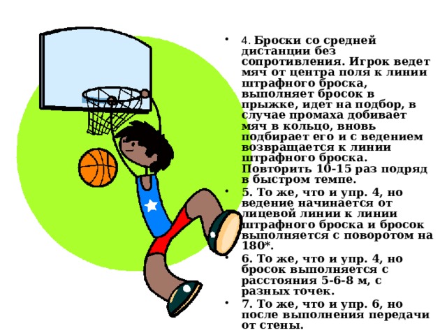 4. Броски со средней дистанции без сопротивления. Игрок ведет мяч от центра поля к линии штрафного броска, выполняет бросок в прыжке, идет на подбор, в случае промаха добивает мяч в кольцо, вновь подбирает его и с ведением возвращается к линии штрафного броска. Повторить 10-15 раз подряд в быстром темпе. 5. То же, что и упр. 4, но ведение начинается от лицевой линии к линии штрафного броска и бросок выполняется с поворотом на 180*. 6. То же, что и упр. 4, но бросок выполняется с расстояния 5-6-8 м, с разных точек. 7. То же, что и упр. 6, но после выполнения передачи от стены. 