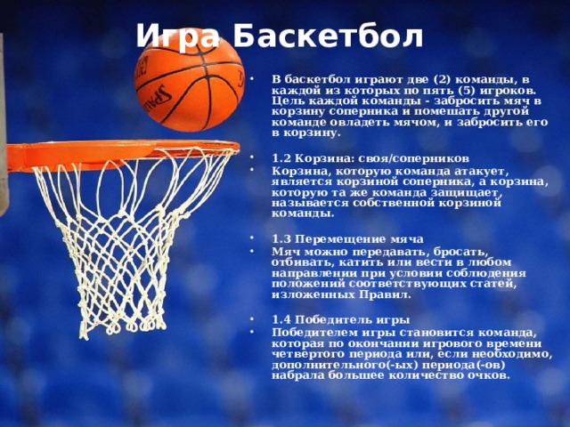 Игра Баскетбол   В баскетбол играют две (2) команды, в каждой из которых по пять (5) игроков. Цель каждой команды - забросить мяч в корзину соперника и помешать другой команде овладеть мячом, и забросить его в корзину.  1.2 Корзина: своя/соперников Корзина, которую команда атакует, является корзиной соперника, а корзина, которую та же команда защищает, называется собственной корзиной команды.  1.3 Перемещение мяча Мяч можно передавать, бросать, отбивать, катить или вести в любом направлении при условии соблюдения положений соответствующих статей, изложенных Правил.  1.4 Победитель игры Победителем игры становится команда, которая по окончании игрового времени четвертого периода или, если необходимо, дополнительного(-ых) периода(-ов) набрала большее количество очков. 