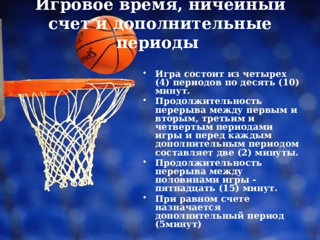 Игровое время, ничейный счет и дополнительные периоды    Игра состоит из четырех (4) периодов по десять (10) минут. Продолжительность перерыва между первым и вторым, третьим и четвертым периодами игры и перед каждым дополнительным периодом составляет две (2) минуты. Продолжительность перерыва между половинами игры - пятнадцать (15) минут. При равном счете назначается дополнительный период (5минут) 