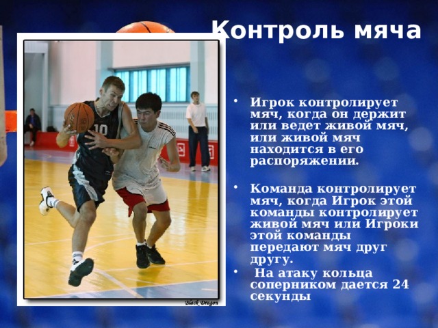 Контроль мяча    Игрок контролирует мяч, когда он держит или ведет живой мяч, или живой мяч находится в его распоряжении.  Команда контролирует мяч, когда Игрок этой команды контролирует живой мяч или Игроки этой команды передают мяч друг другу.  На атаку кольца соперником дается 24 секунды 