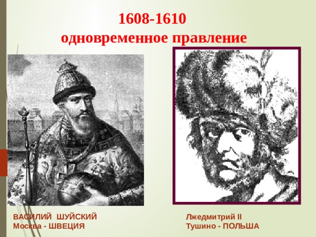 Лжедмитрий II Тушино - ПОЛЬША 1608-1610  одновременное правление ВАСИЛИЙ ШУЙСКИЙ Москва - ШВЕЦИЯ 