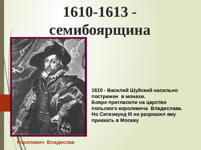 1610-1613 - семибоярщина 1610 - Василий Шуйский насильно пострижен в монахи. Бояре пригласили на царство польского королевича Владислава. Но Сигизмунд III не разрешил ему приехать в Москву  Королевич Владислав 