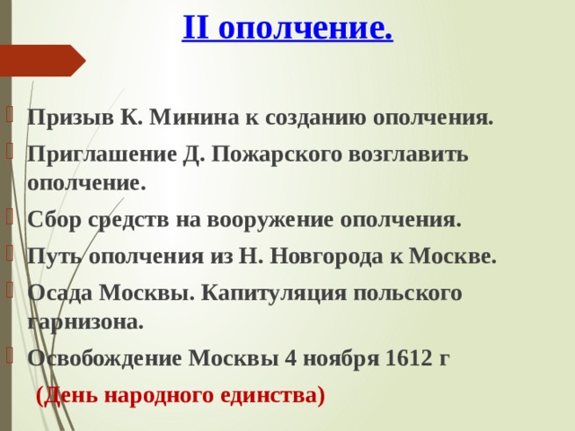 II ополчение. Призыв К. Минина к созданию ополчения. Приглашение Д. Пожарского возглавить ополчение. Сбор средств на вооружение ополчения. Путь ополчения из Н. Новгорода к Москве. Осада Москвы. Капитуляция польского гарнизона. Освобождение Москвы 4 ноября 1612 г  (День народного единства) 