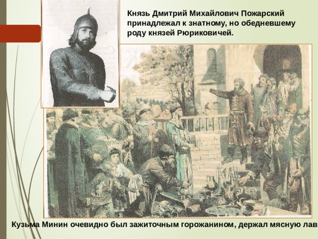 Князь Дмитрий Михайлович Пожарский принадлежал к знатному, но обедневшему роду князей Рюриковичей. Кузьма Минин очевидно был зажиточным горожанином, держал мясную лавку.  