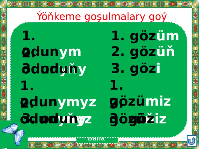Ýöňkeme goşulmalary goý 1. göz üm 1. odun ym 2. göz üň  2. odun yň 3. göz i  3. odun y 1. gözü miz  1. odun ymyz 2. gözü ňiz 2. odun yňyz  3. göz i 3. odun y  Barla 