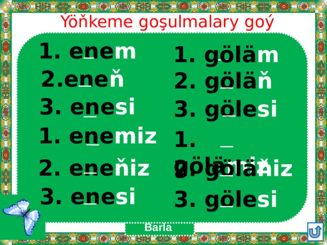 Ýöňkeme goşulmalary goý 1. ene m 1. gölä m  2.ene ň 2. gölä ň  3. ene si 3. göle si 1. ene miz 1. gölä miz 2. ene ňiz 2. gölä ňiz 3. ene si 3. göle si Barla 