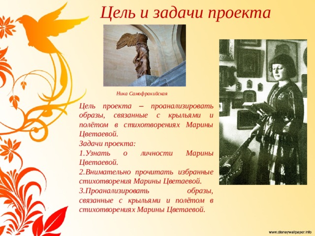 Цель и задачи проекта Ника Самофракийская Цель проекта – проанализировать образы, связанные с крыльями и полётом в стихотворениях Марины Цветаевой. Задачи проекта: 1.Узнать о личности Марины Цветаевой. 2.Внимательно прочитать избранные стихотворения Марины Цветаевой. 3.Проанализировать образы, связанные с крыльями и полётом в стихотворениях Марины Цветаевой. 