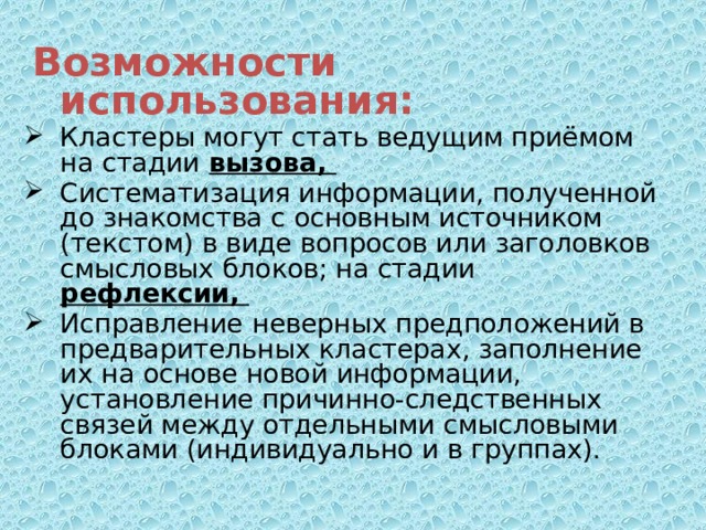  Возможности использования: Кластеры могут стать ведущим приёмом на стадии  вызова, Систематизация информации, полученной до знакомства с основным источником (текстом) в виде вопросов или заголовков смысловых блоков; на стадии рефлексии,  Исправление  неверных предположений в предварительных кластерах, заполнение их на основе новой информации, установление причинно-следственных связей между отдельными смысловыми блоками (индивидуально и в группах).  