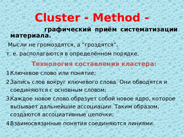 Cluster - Method -  графический приём систематизации материала.  Мысли не громоздятся, а “гроздятся”, т. е. располагаются в определённом порядке.   Технология составления кластера: Ключевое слово или понятие; Запись слов вокруг ключевого слова. Они обводятся и соединяются с основным словом; Каждое новое слово образует собой новое ядро, которое вызывает дальнейшие ассоциации. Таким образом, создаются ассоциативные цепочки; Взаимосвязанные понятия соединяются линиями.  