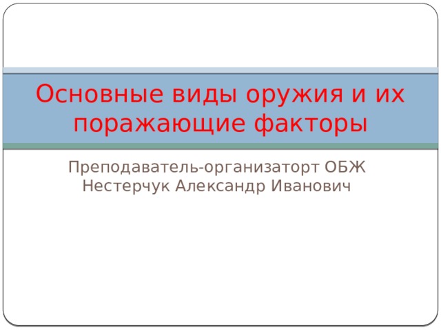 Основные виды оружия и их поражающие факторы Преподаватель-организаторт ОБЖ Нестерчук Александр Иванович 