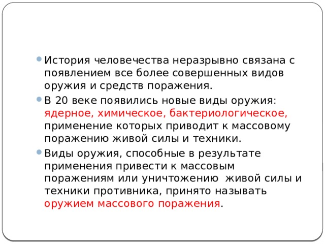 История человечества неразрывно связана с появлением все более совершенных видов оружия и средств поражения. В 20 веке появились новые виды оружия: ядерное, химическое, бактериологическое, применение которых приводит к массовому поражению живой силы и техники. Виды оружия, способные в результате применения привести к массовым поражениям или уничтожению живой силы и техники противника, принято называть оружием массового поражения . 