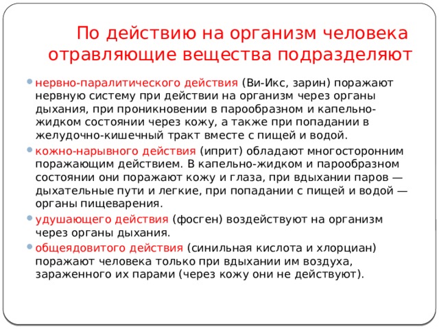      По действию на организм человека отравляющие вещества подразделяют нервно-паралитического действия (Ви-Икс, зарин) поражают нервную систему при действии на организм через органы дыхания, при проникновении в парообразном и капельно-жидком состоянии через кожу, а также при попадании в желудочно-кишечный тракт вместе с пищей и водой. кожно-нарывного действия (иприт) обладают многосторонним поражающим действием. В капельно-жидком и парообразном состоянии они поражают кожу и глаза, при вдыхании паров — дыхательные пути и легкие, при попадании с пищей и водой — органы пищеварения. удушающего действия (фосген) воздействуют на организм через органы дыхания. общеядовитого действия (синильная кислота и хлорциан) поражают человека только при вдыхании им воздуха, зараженного их парами (через кожу они не действуют).            