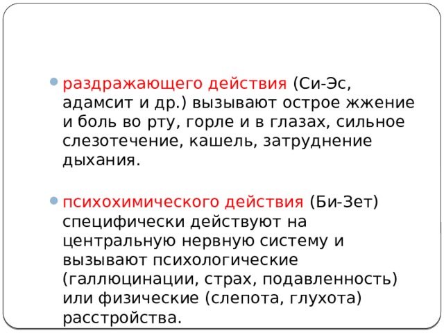 раздражающего действия (Си-Эс, адамсит и др.) вызывают острое жжение и боль во рту, горле и в глазах, сильное слезотечение, кашель, затруднение дыхания.   психохимического действия (Би-Зет) специфически действуют на центральную нервную систему и вызывают психологические (галлюцинации, страх, подавленность) или физические (слепота, глухота) расстройства.   