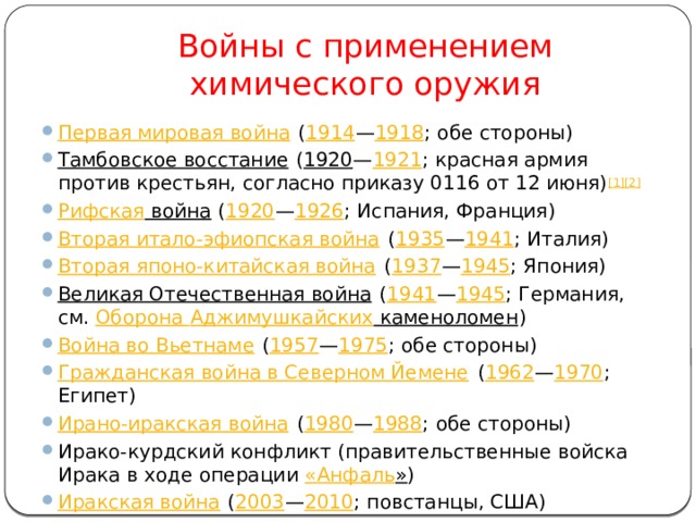 Войны с применением химического оружия Первая мировая война ( 1914 — 1918 ; обе стороны) Тамбовское восстание ( 1920 — 1921 ; красная армия против крестьян, согласно приказу 0116 от 12 июня) [1][2]  Рифская война ( 1920 — 1926 ; Испания, Франция) Вторая итало-эфиопская война ( 1935 — 1941 ; Италия) Вторая японо-китайская война ( 1937 — 1945 ; Япония) Великая Отечественная война ( 1941 — 1945 ; Германия, см. Оборона Аджимушкайских каменоломен ) Война во Вьетнаме ( 1957 — 1975 ; обе стороны) Гражданская война в Северном Йемене ( 1962 — 1970 ; Египет) Ирано-иракская война ( 1980 — 1988 ; обе стороны) Ирако-курдский конфликт (правительственные войска Ирака в ходе операции « Анфаль » ) Иракская война ( 2003 — 2010 ; повстанцы, США) 