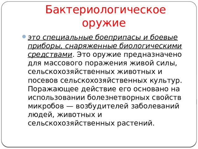  Бактериологическое оружие это специальные боеприпасы и боевые приборы, снаряженные биологическими средствами . Это оружие предназначено для массового поражения живой силы, сельскохозяйственных животных и посевов сельскохозяйственных культур. Поражающее действие его основано на использовании болезнетворных свойств микробов — возбудителей заболеваний людей, животных и сельскохозяйственных растений. 