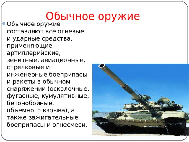      Обычное оружие Обычное оружие составляют все огневые и ударные средства, применяющие артиллерийские, зенитные, авиационные, стрелковые и инженерные боеприпасы и ракеты в обычном снаряжении (осколочные, фугасные, кумулятивные, бетонобойные, объемного взрыва), а также зажигательные боеприпасы и огнесмеси. 