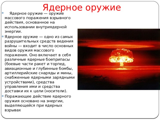 Ядерное оружие      Ядерное оружие — оружие массового поражения взрывного действия, основанное на использовании внутриядерной энергии. Ядерное оружие — одно из самых разрушительных средств ведения войны — входит в число основных видов оружия массового поражения. Оно включает в себя различные ядерные боеприпасы (боевые части ракет и торпед, авиационные и глубинные бомбы, артиллерийские снаряды и мины, снабженные ядерными зарядными устройствами), средства управления ими и средства доставки их к цели (носители). Поражающее действие ядерного оружия основано на энергии, выделяющейся при ядерных взрывах 
