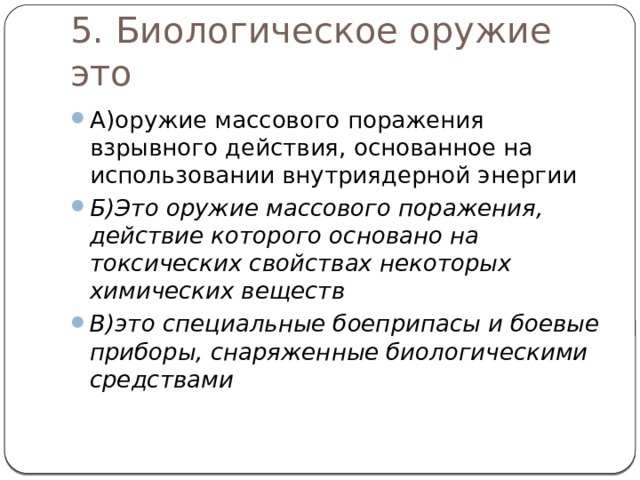 5. Биологическое оружие это А)оружие массового поражения взрывного действия, основанное на использовании внутриядерной энергии  Б)Это оружие массового поражения, действие которого основано на токсических свойствах некоторых химических веществ В)это специальные боеприпасы и боевые приборы, снаряженные биологическими средствами 