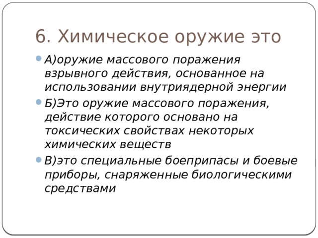 6. Химическое оружие это А)оружие массового поражения взрывного действия, основанное на использовании внутриядерной энергии Б)Это оружие массового поражения, действие которого основано на токсических свойствах некоторых химических веществ В)это специальные боеприпасы и боевые приборы, снаряженные биологическими средствами 