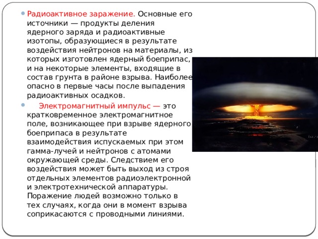 Радиоактивное заражение. Основные его источники — продукты деления ядерного заряда и радиоактивные изотопы, образующиеся в результате воздействия нейтронов на материалы, из которых изготовлен ядерный боеприпас, и на некоторые элементы, входящие в состав грунта в районе взрыва. Наиболее опасно в первые часы после выпадения радиоактивных осадков.      Электромагнитный импульс — это кратковременное электромагнитное поле, возникающее при взрыве ядерного боеприпаса в результате взаимодействия испускаемых при этом гамма-лучей и нейтронов с атомами окружающей среды. Следствием его воздействия может быть выход из строя отдельных элементов радиоэлектронной и электротехнической аппаратуры. Поражение людей возможно только в тех случаях, когда они в момент взрыва соприкасаются с проводными линиями.          