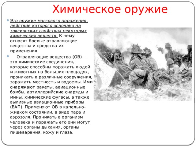       Химическое оружие Это оружие массового поражения, действие которого основано на токсических свойствах некоторых химических веществ. К нему относят боевые отравляющие вещества и средства их применения.      Отравляющие вещества (ОВ) — это химические соединения, которые способны поражать людей и животных на больших площадях, проникать в различные сооружения, заражать местность и водоемы. Ими снаряжают ракеты, авиационные бомбы, артиллерийские снаряды и мины, химические фугасы, а также выливные авиационные приборы (ВАП). Применяют ОВ в капельно-жидком состоянии, в виде пара и аэрозоля. Проникать в организм человека и поражать его они могут через органы дыхания, органы пищеварения, кожу и глаза.    
