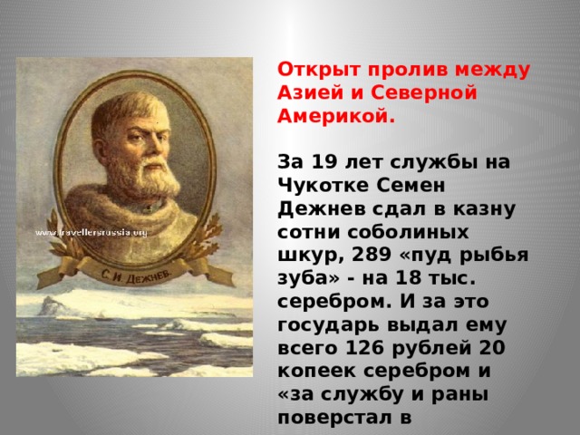  Открыт пролив между Азией и Северной Америкой.  За 19 лет службы на Чукотке Семен Дежнев сдал в казну сотни соболиных шкур, 289 «пуд рыбья зуба» - на 18 тыс. серебром. И за это государь выдал ему всего 126 рублей 20 копеек серебром и «за службу и раны поверстал в атаманы».  