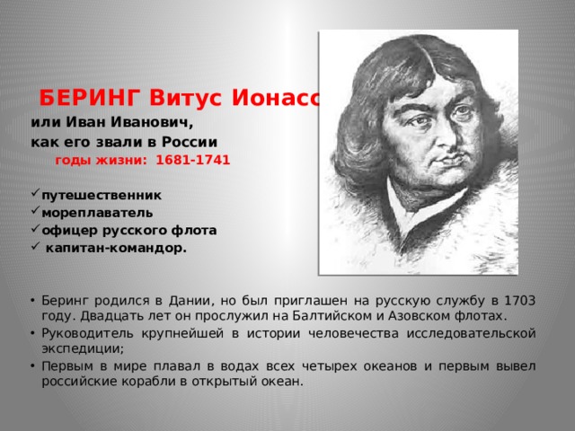  БЕРИНГ Витус Ионассен или Иван Иванович, как его звали в России  годы жизни: 1681-1741  путешественник мореплаватель офицер русского флота  капитан-командор. Беринг родился в Дании, но был приглашен на русскую службу в 1703 году. Двадцать лет он прослужил на Балтийском и Азовском флотах. Руководитель крупнейшей в истории человечества исследовательской экспедиции; Первым в мире плавал в водах всех четырех океанов и первым вывел российские корабли в открытый океан. 