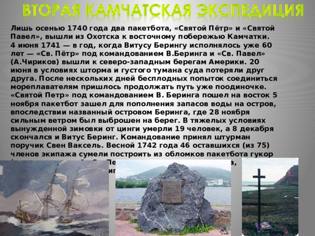 Лишь осенью 1740 года два пакетбота, «Святой Пётр» и «Святой Павел», вышли из Охотска к восточному побережью Камчатки. 4 июня 1741 — в год, когда Витусу Берингу исполнялось уже 60 лет — «Св. Пётр» под командованием В.Беринга и «Св. Павел» (А.Чириков) вышли к северо-западным берегам Америки. 20 июня в условиях шторма и густого тумана суда потеряли друг друга. После нескольких дней бесплодных попыток соединиться мореплавателям пришлось продолжать путь уже поодиночке. «Святой Петр» под командованием В. Беринга пошел на восток 5 ноября пакетбот зашел для пополнения запасов воды на остров, впоследствии названный островом Беринга, где 28 ноября сильным ветром был выброшен на берег. В тяжелых условиях вынужденной зимовки от цинги умерли 19 человек, а 8 декабря скончался и Витус Беринг. Командование принял штурман поручик Свен Ваксель. Весной 1742 года 46 оставшихся (из 75) членов экипажа сумели построить из обломков пакетбота гукор (также названный «Св. Петром») и в августе 1742 года, преодолев 250 км, достигли Камчатки. 