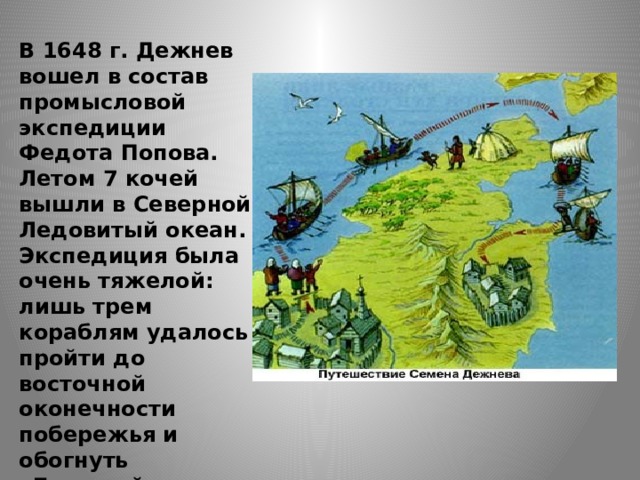 В 1648 г. Дежнев вошел в состав промысловой экспедиции Федота Попова. Летом 7 кочей вышли в Северной Ледовитый океан. Экспедиция была очень тяжелой: лишь трем кораблям удалось пройти до восточной оконечности побережья и обогнуть «Большой каменный нос».  