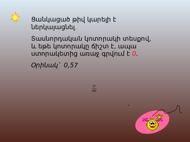 Ցանկացած թիվ կարելի է ներկայացնել . Տ ասնորդական կոտորակի տեսքով, և եթե կոտորակը ճիշտ է, ապա ստորակետից առաջ գրվում է 0 . Օրինակ՝ 0,57 