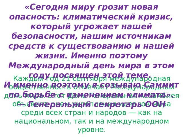 «Сегодня миру грозит новая опасность: климатический кризис, который угрожает нашей безопасности, нашим источникам средств к существованию и нашей жизни. Именно поэтому Международный день мира в этом году посвящен этой теме. И именно поэтому я созываю Саммит по борьбе с изменением климата». — Генеральный секретарь ООН Каждый год 21 сентября международная общественность отмечает Международный день мира. Этот День Генеральная Ассамблея объявила днем укрепления идеалов мира среди всех стран и народов — как на национальном, так и на международном уровне. 