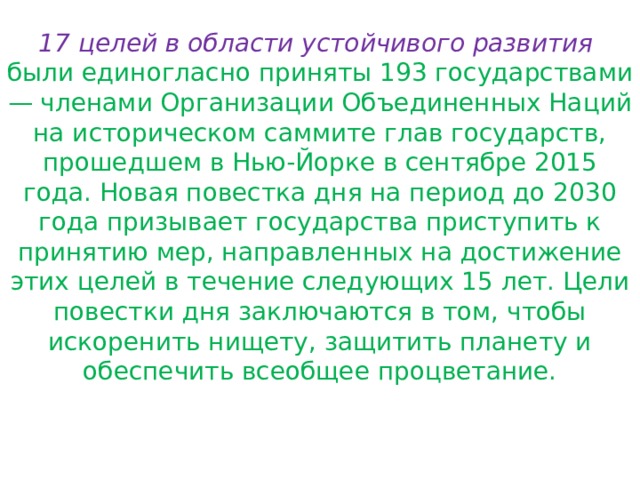 17 целей в области устойчивого развития   были единогласно приняты 193 государствами — членами Организации Объединенных Наций на историческом саммите глав государств, прошедшем в Нью-Йорке в сентябре 2015 года. Новая повестка дня на период до 2030 года призывает государства приступить к принятию мер, направленных на достижение этих целей в течение следующих 15 лет. Цели повестки дня заключаются в том, чтобы искоренить нищету, защитить планету и обеспечить всеобщее процветание. 