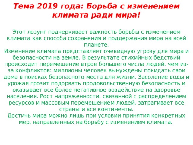 Тема 2019 года: Борьба с изменением климата ради мира!  Этот лозунг подчеркивает важность борьбы с изменением климата как способа сохранения и поддержания мира на всей планете. Изменение климата представляет очевидную угрозу для мира и безопасности на земле. В результате стихийных бедствий происходит перемещение втрое большего числа людей, чем из-за конфликтов: миллионы человек вынуждены покидать свои дома в поисках безопасного места для жизни. Засоление воды и урожая грозит подорвать продовольственную безопасность и оказывает все более негативное воздействие на здоровье населения. Рост напряженности, связанной с распределением ресурсов и массовым перемещением людей, затрагивает все страны и все континенты. Достичь мира можно лишь при условии принятия конкретных мер, направленных на борьбу с изменением климата. 