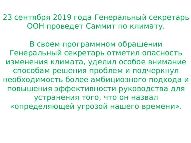 23 сентября 2019 года Генеральный секретарь ООН проведет Саммит по климату. В своем программном обращении Генеральный секретарь отметил опасность изменения климата, уделил особое внимание способам решения проблем и подчеркнул необходимость более амбициозного подхода и повышения эффективности руководства для устранения того, что он назвал «определяющей угрозой нашего времени». 