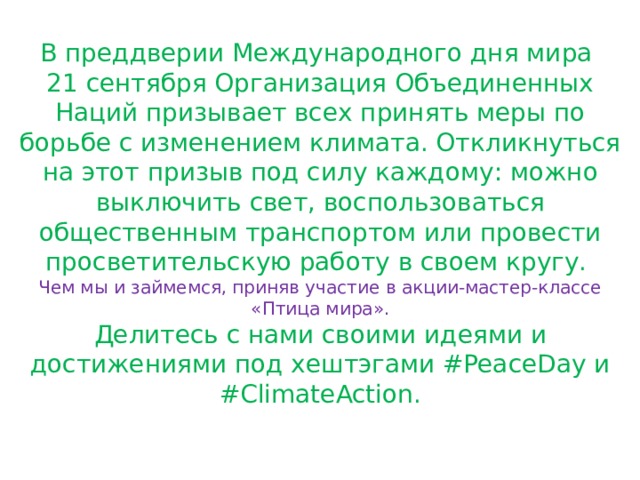 В преддверии Международного дня мира 21 сентября Организация Объединенных Наций призывает всех принять меры по борьбе с изменением климата. Откликнуться на этот призыв под силу каждому: можно выключить свет, воспользоваться общественным транспортом или провести просветительскую работу в своем кругу. Чем мы и займемся, приняв участие в акции-мастер-классе «Птица мира». Делитесь с нами своими идеями и достижениями под хештэгами #PeaceDay и #ClimateAction. 
