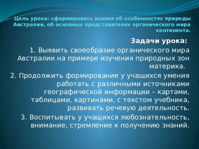 Цель урока: сформировать знания об особенностях природы Австралии, об основных представителях органического мира континента.      Задачи урока: 1. Выявить своеобразие органического мира Австралии на примере изучения природных зон материка. 2. Продолжить формирование у учащихся умения работать с различными источниками географической информации – картами, таблицами, картинами, с текстом учебника, развивать речевую деятельность. 3. Воспитывать у учащихся любознательность, внимание, стремление к получению знаний. 