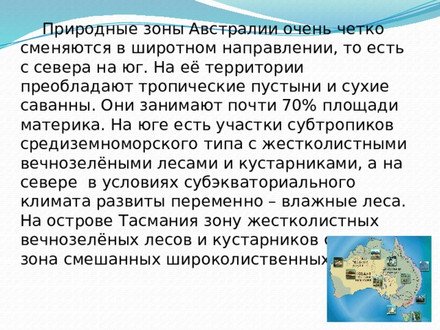  Природные зоны Австралии очень четко сменяются в широтном направлении, то есть с севера на юг. На её территории преобладают тропические пустыни и сухие саванны. Они занимают почти 70% площади материка. На юге есть участки субтропиков средиземноморского типа с жестколистными вечнозелёными лесами и кустарниками, а на севере в условиях субэкваториального климата развиты переменно – влажные леса. На острове Тасмания зону жестколистных вечнозелёных лесов и кустарников сменяет зона смешанных широколиственных лесов. 