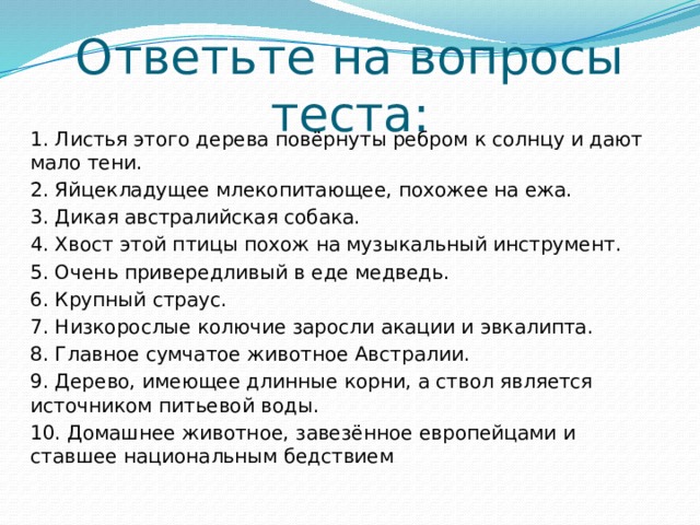 Ответьте на вопросы теста: 1. Листья этого дерева повёрнуты ребром к солнцу и дают мало тени. 2. Яйцекладущее млекопитающее, похожее на ежа. 3. Дикая австралийская собака. 4. Хвост этой птицы похож на музыкальный инструмент. 5. Очень привередливый в еде медведь. 6. Крупный страус. 7. Низкорослые колючие заросли акации и эвкалипта. 8. Главное сумчатое животное Австралии. 9. Дерево, имеющее длинные корни, а ствол является источником питьевой воды. 10. Домашнее животное, завезённое европейцами и ставшее национальным бедствием 