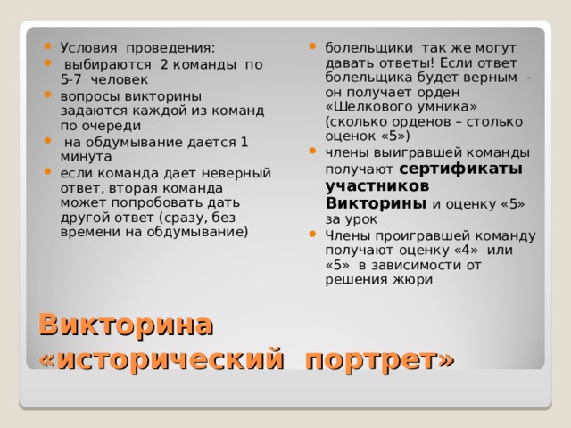 болельщики так же могут давать ответы! Если ответ болельщика будет верным - он получает орден «Шелкового умника» (сколько орденов – столько оценок «5») члены выигравшей команды получают сертификаты участников Викторины и оценку «5» за урок Члены проигравшей команду получают оценку «4» или «5» в зависимости от решения жюри  Условия проведения:  выбираются 2 команды по 5-7 человек вопросы викторины задаются каждой из команд по очереди  на обдумывание дается 1 минута если команда дает неверный ответ, вторая команда может попробовать дать другой ответ (сразу, без времени на обдумывание) Викторина  «исторический портрет» 